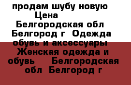 продам шубу новую › Цена ­ 7 000 - Белгородская обл., Белгород г. Одежда, обувь и аксессуары » Женская одежда и обувь   . Белгородская обл.,Белгород г.